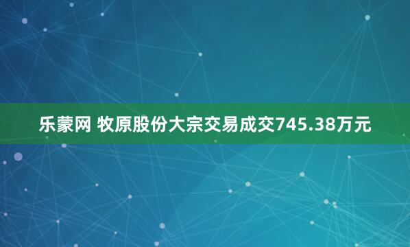 乐蒙网 牧原股份大宗交易成交745.38万元