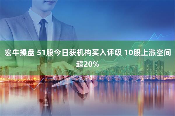 宏牛操盘 51股今日获机构买入评级 10股上涨空间超20%