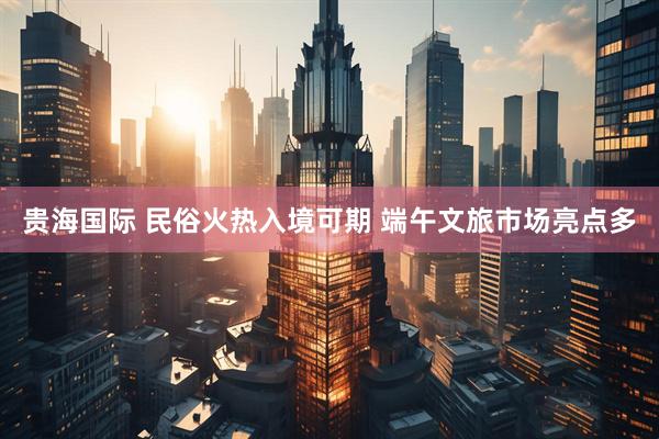 贵海国际 民俗火热入境可期 端午文旅市场亮点多