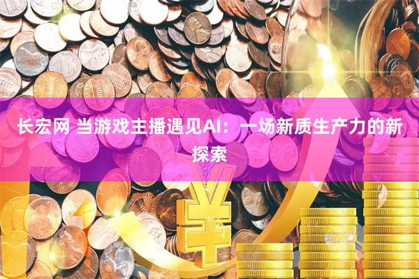 长宏网 当游戏主播遇见AI：一场新质生产力的新探索