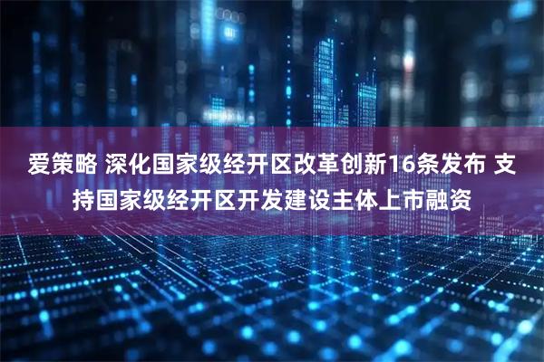 爱策略 深化国家级经开区改革创新16条发布 支持国家级经开区开发建设主体上市融资