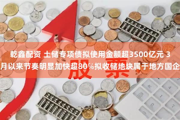 乾鑫配资 土储专项债拟使用金额超3500亿元 3月以来节奏明显加快超80%拟收储地块属于地方国企