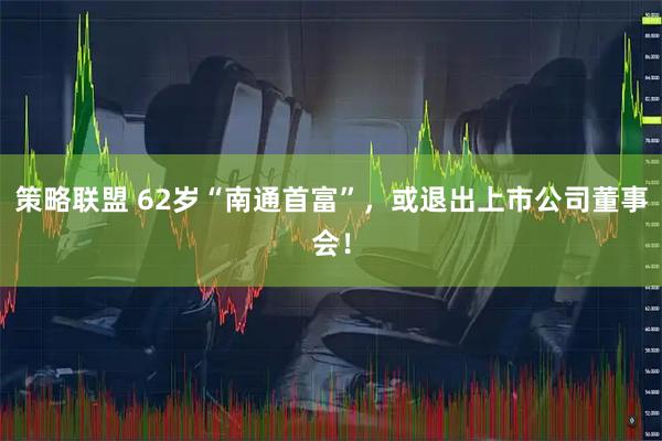 策略联盟 62岁“南通首富”，或退出上市公司董事会！