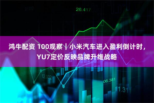 鸿牛配资 100观察｜小米汽车进入盈利倒计时，YU7定价反映品牌升维战略
