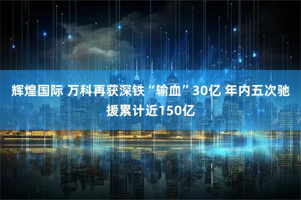 辉煌国际 万科再获深铁“输血”30亿 年内五次驰援累计近150亿