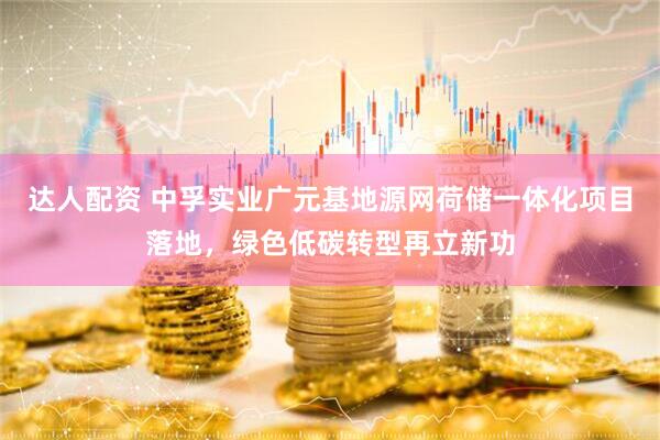 达人配资 中孚实业广元基地源网荷储一体化项目落地，绿色低碳转型再立新功