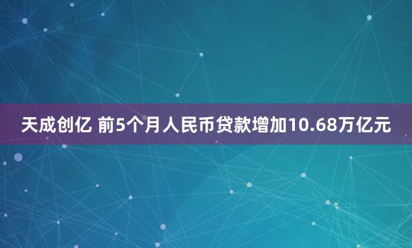 天成创亿 前5个月人民币贷款增加10.68万亿元