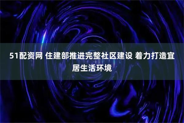 51配资网 住建部推进完整社区建设 着力打造宜居生活环境