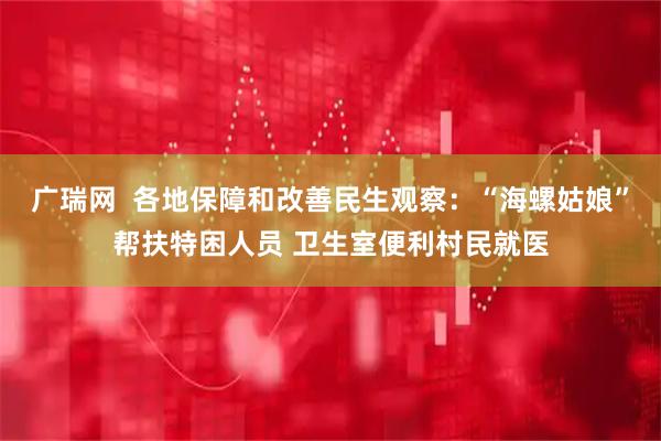 广瑞网  各地保障和改善民生观察：“海螺姑娘”帮扶特困人员 卫生室便利村民就医