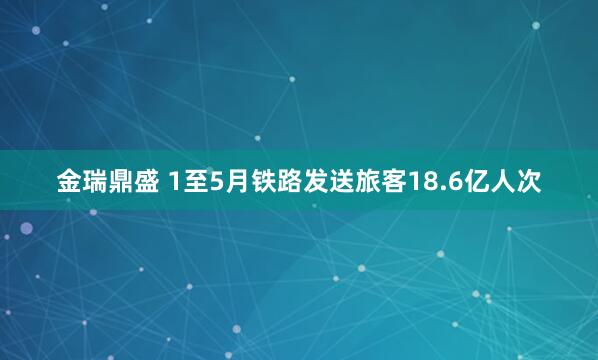 金瑞鼎盛 1至5月铁路发送旅客18.6亿人次