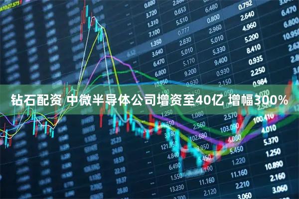 钻石配资 中微半导体公司增资至40亿 增幅300%