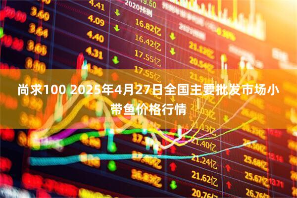 尚求100 2025年4月27日全国主要批发市场小带鱼价格行情