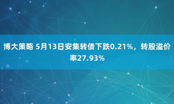 博大策略 5月13日安集转债下跌0.21%，转股溢价率27.93%