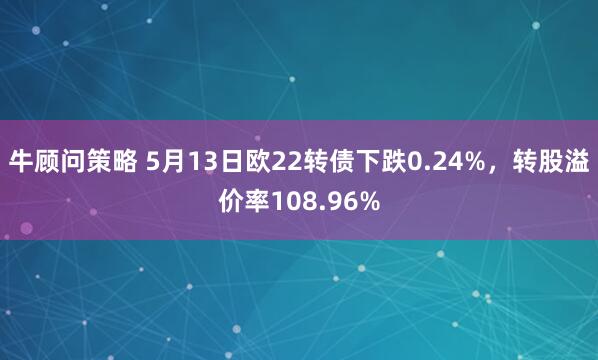 牛顾问策略 5月13日欧22转债下跌0.24%，转股溢价率108.96%