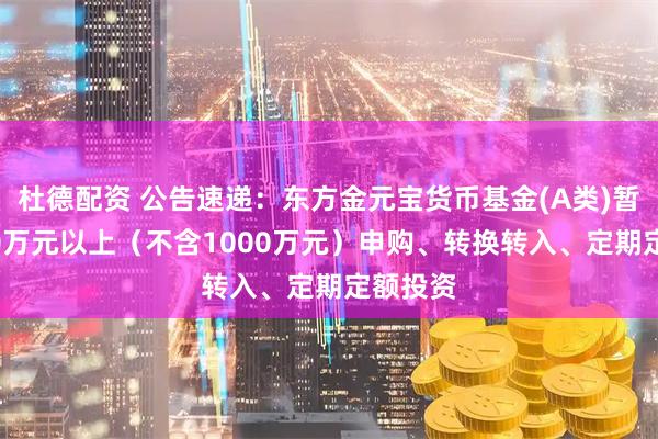 杜德配资 公告速递：东方金元宝货币基金(A类)暂停1000万元以上（不含1000万元）申购、转换转入、定期定额投资