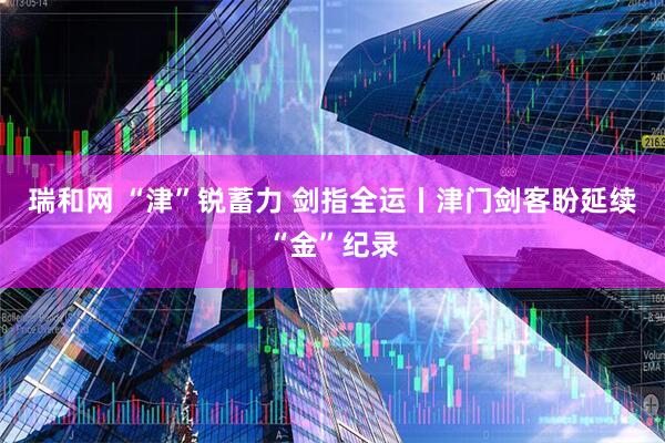 瑞和网 “津”锐蓄力&#32;剑指全运丨津门剑客盼延续“金”纪录