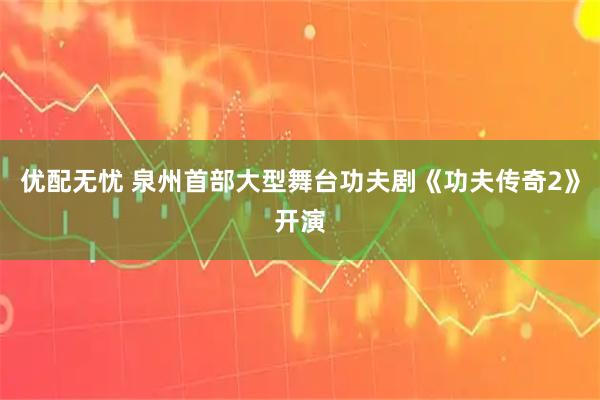 优配无忧 泉州首部大型舞台功夫剧《功夫传奇2》开演