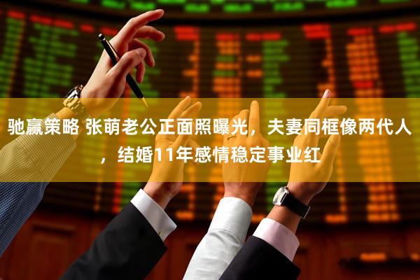 驰赢策略 张萌老公正面照曝光，夫妻同框像两代人，结婚11年感情稳定事业红