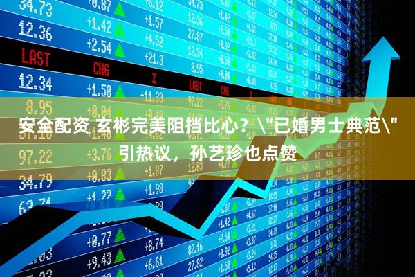 安全配资 玄彬完美阻挡比心？＂已婚男士典范＂引热议，孙艺珍也点赞
