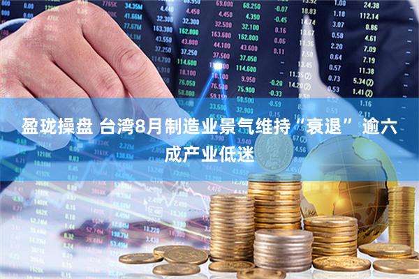 盈珑操盘 台湾8月制造业景气维持“衰退” 逾六成产业低迷