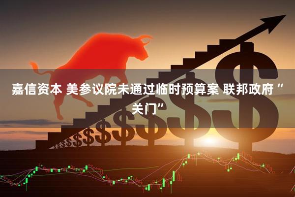 嘉信资本 美参议院未通过临时预算案 联邦政府“关门”