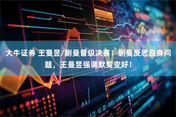 大牛证券 王曼昱/蒯曼晋级决赛！蒯曼反思自身问题，王曼昱强调默契变好！