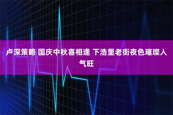 卢深策略 国庆中秋喜相逢 下浩里老街夜色璀璨人气旺