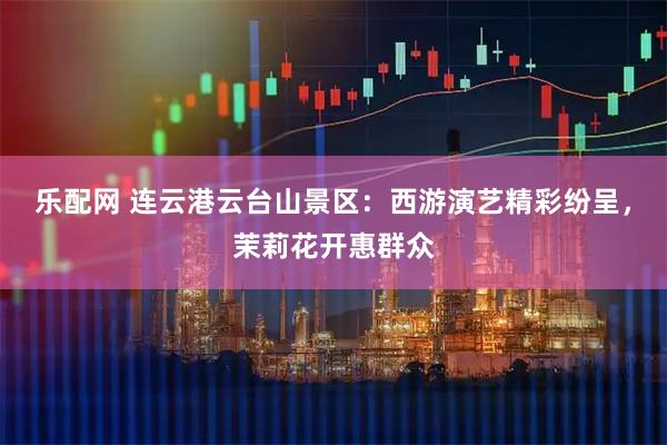 乐配网 连云港云台山景区：西游演艺精彩纷呈，茉莉花开惠群众