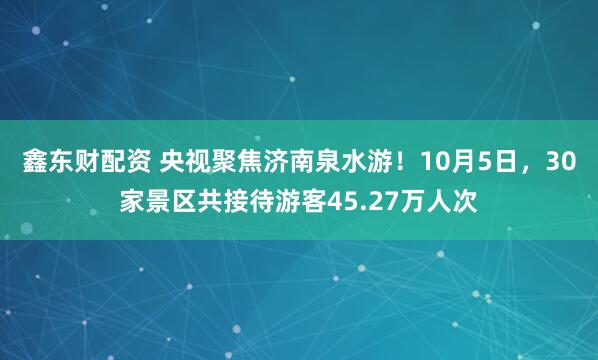 鑫东财配资 央视聚焦济南泉水游！10月5日，30家景区共接待游客45.27万人次