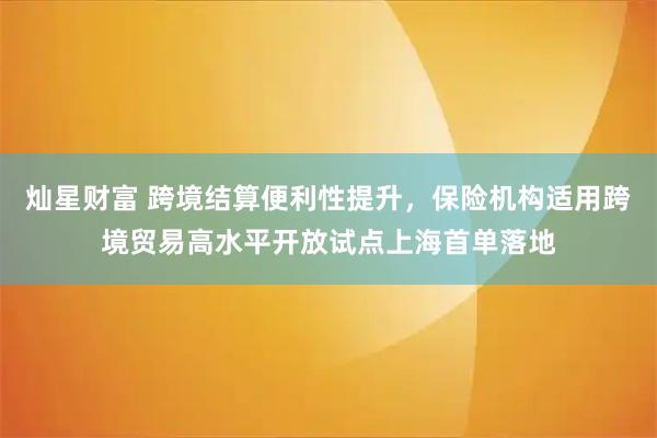 灿星财富 跨境结算便利性提升，保险机构适用跨境贸易高水平开放试点上海首单落地