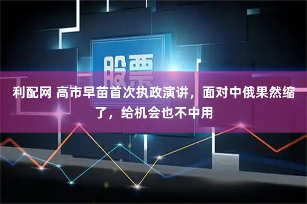 利配网 高市早苗首次执政演讲，面对中俄果然缩了，给机会也不中用