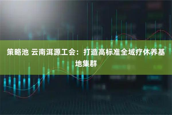 策略池 云南洱源工会：打造高标准全域疗休养基地集群