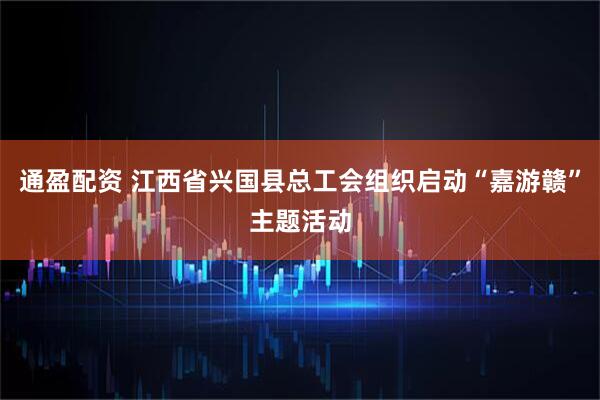 通盈配资 江西省兴国县总工会组织启动“嘉游赣”主题活动