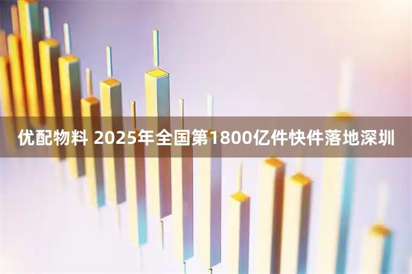优配物料 2025年全国第1800亿件快件落地深圳