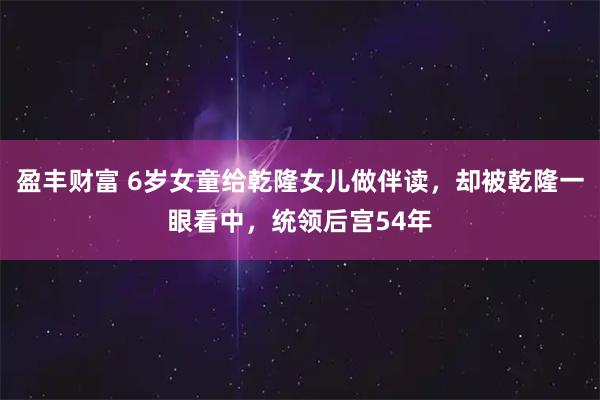 盈丰财富 6岁女童给乾隆女儿做伴读,却被乾隆一眼看中,统领后宫54年