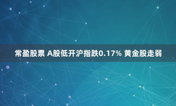 常盈股票 A股低开沪指跌0.17% 黄金股走弱