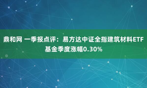 鼎和网 一季报点评：易方达中证全指建筑材料ETF基金季度涨幅0.30%