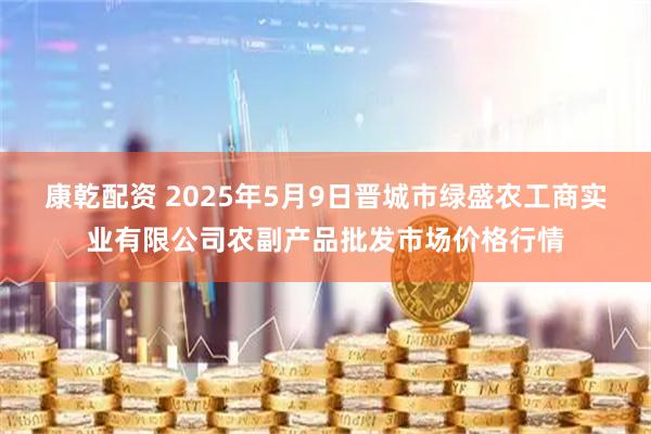 康乾配资 2025年5月9日晋城市绿盛农工商实业有限公司农副产品批发市场价格行情