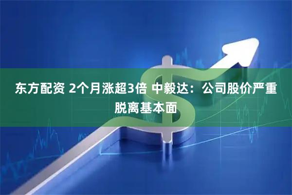 东方配资 2个月涨超3倍 中毅达：公司股价严重脱离基本面