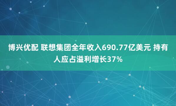 博兴优配 联想集团全年收入690.77亿美元 持有人应占溢利增长37%