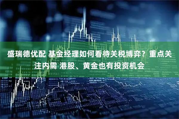 盛瑞德优配 基金经理如何看待关税博弈？重点关注内需 港股、黄金也有投资机会