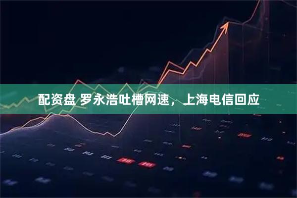 配资盘 罗永浩吐槽网速，上海电信回应