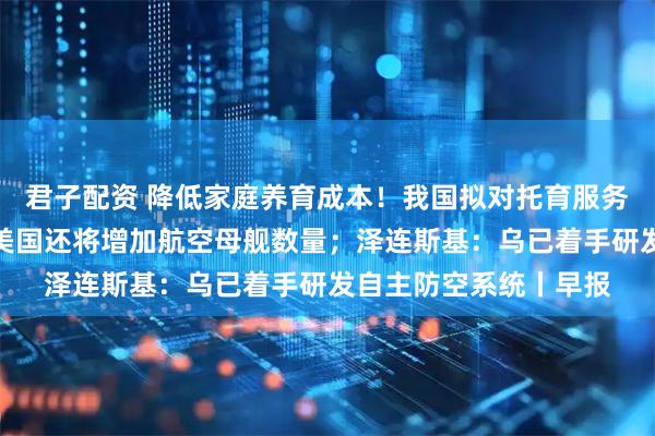 君子配资 降低家庭养育成本！我国拟对托育服务专门立法；特朗普：美国还将增加航空母舰数量；泽连斯基：乌已着手研发自主防空系统丨早报