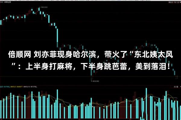 倍顺网 刘亦菲现身哈尔滨，带火了“东北姨太风”：上半身打麻将，下半身跳芭蕾，美到落泪！