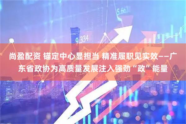 尚盈配资 锚定中心显担当 精准履职见实效——广东省政协为高质量发展注入强劲“政”能量
