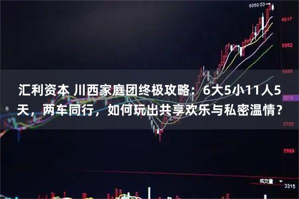 汇利资本 川西家庭团终极攻略：6大5小11人5天，两车同行，如何玩出共享欢乐与私密温情？