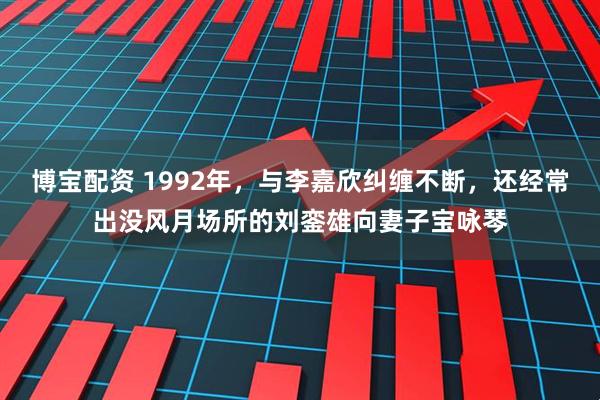 博宝配资 1992年，与李嘉欣纠缠不断，还经常出没风月场所的刘銮雄向妻子宝咏琴
