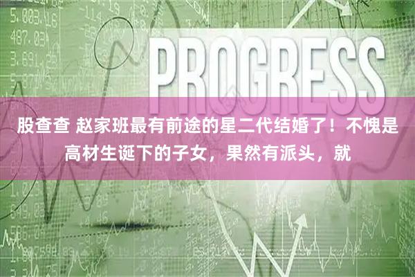 股查查 赵家班最有前途的星二代结婚了！不愧是高材生诞下的子女，果然有派头，就