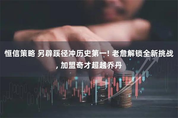 恒信策略 另辟蹊径冲历史第一! 老詹解锁全新挑战, 加盟奇才超越乔丹