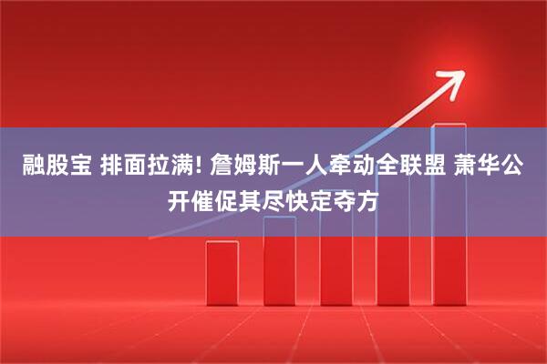 融股宝 排面拉满! 詹姆斯一人牵动全联盟 萧华公开催促其尽快定夺方